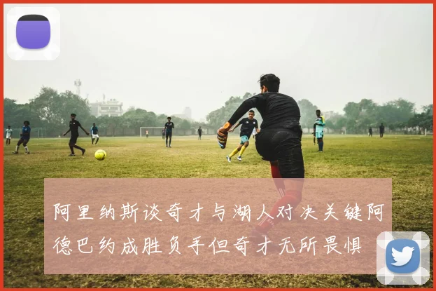 阿里纳斯谈奇才与湖人对决关键阿德巴约成胜负手但奇才无所畏惧