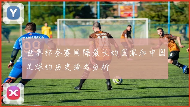 世界杯参赛间隔最长的国家和中国足球的历史排名分析