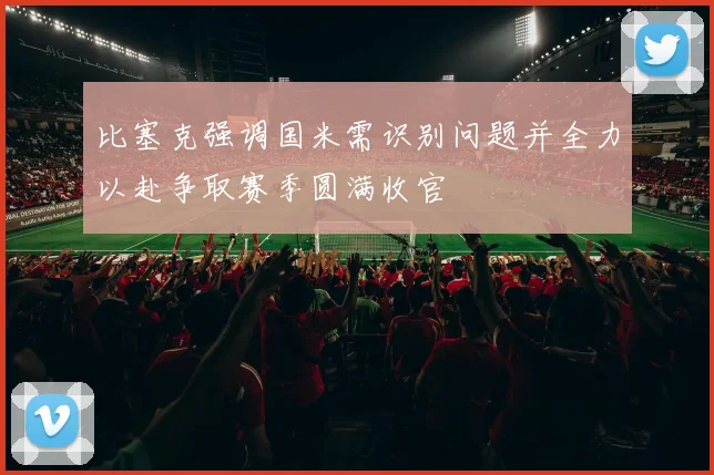 比塞克强调国米需识别问题并全力以赴争取赛季圆满收官