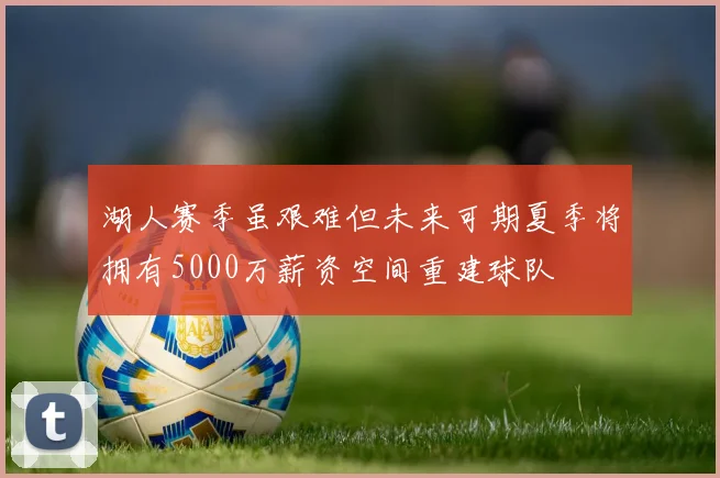湖人赛季虽艰难但未来可期夏季将拥有5000万薪资空间重建球队