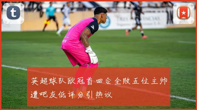 英超球队欧冠首回合全败五位主帅遭吧友低评分引热议
