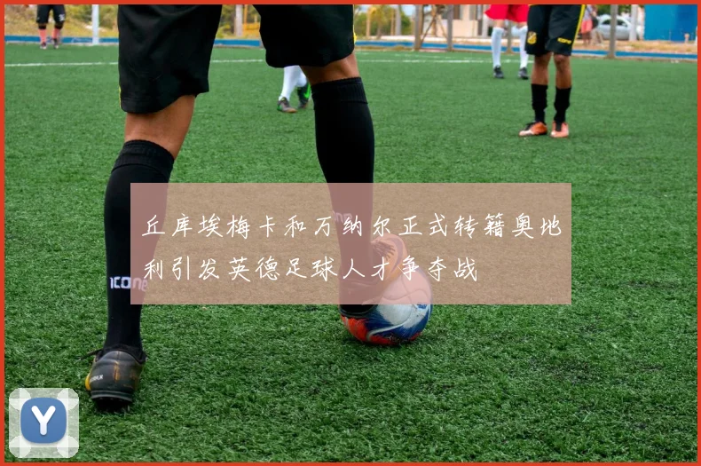丘库埃梅卡和万纳尔正式转籍奥地利引发英德足球人才争夺战