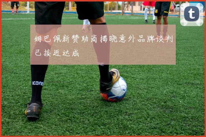 姆巴佩新赞助商揭晓意外品牌谈判已接近达成