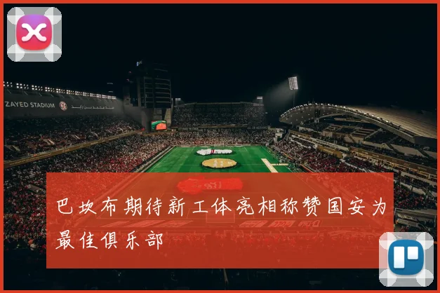 巴坎布期待新工体亮相称赞国安为最佳俱乐部