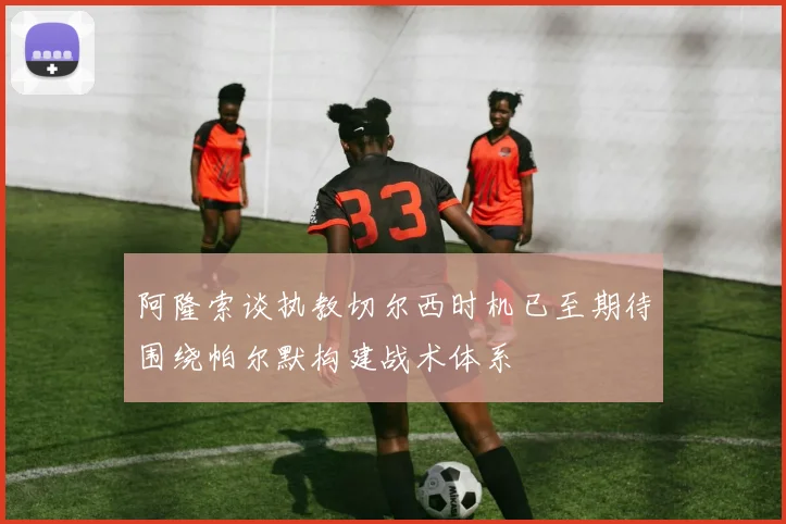 阿隆索谈执教切尔西时机已至期待围绕帕尔默构建战术体系
