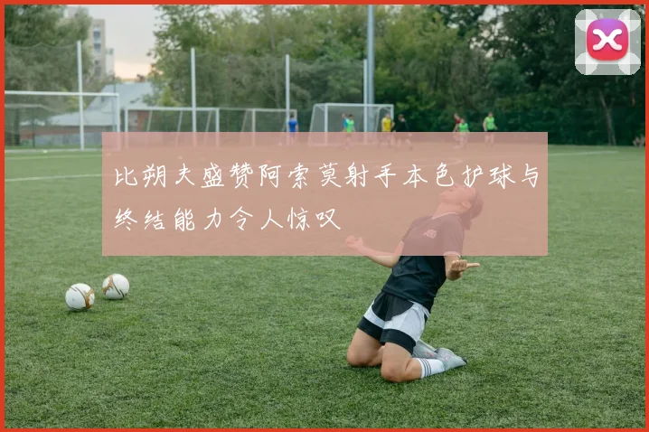 比朔夫盛赞阿索莫射手本色护球与终结能力令人惊叹